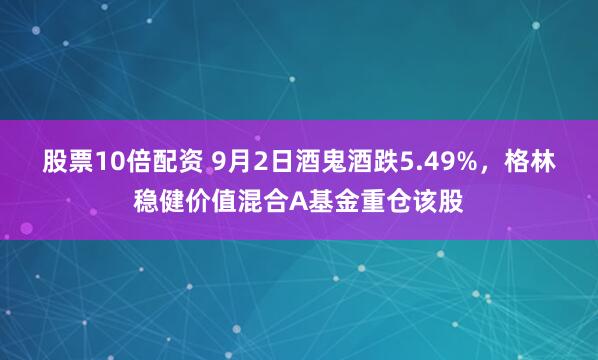股票10倍配资 9月2日酒鬼酒跌5.49%，格林稳健价值混合A基金重仓该股