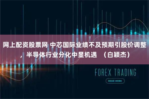 网上配资股票网 中芯国际业绩不及预期引股价调整，半导体行业分化中显机遇  （白颖杰）