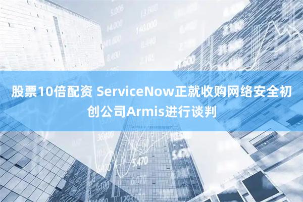 股票10倍配资 ServiceNow正就收购网络安全初创公司Armis进行谈判