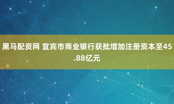 黑马配资网 宜宾市商业银行获批增加注册资本至45.88亿元