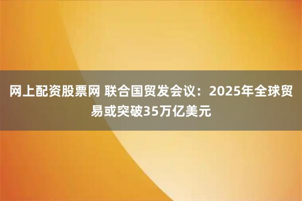 网上配资股票网 联合国贸发会议：2025年全球贸易或突破35万亿美元