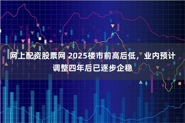 网上配资股票网 2025楼市前高后低,业内预计调整四年后已逐步企稳