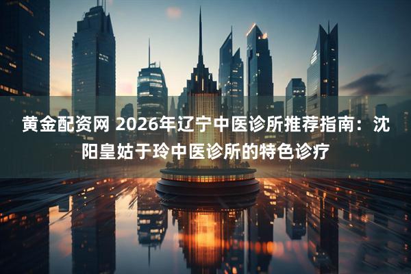 黄金配资网 2026年辽宁中医诊所推荐指南:沈阳皇姑于玲中医诊所的特色诊疗