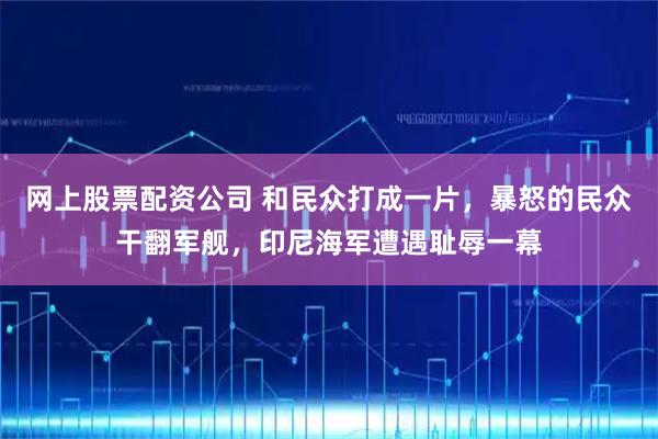 网上股票配资公司 和民众打成一片，暴怒的民众干翻军舰，印尼海军遭遇耻辱一幕