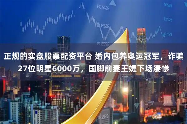 正规的实盘股票配资平台 婚内包养奥运冠军，诈骗27位明星6000万，国脚前妻王媞下场凄惨