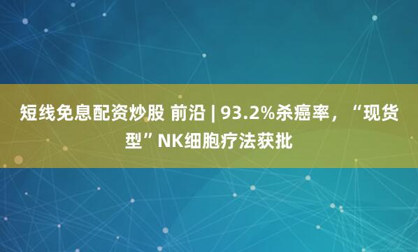 短线免息配资炒股 前沿 | 93.2%杀癌率，“现货型”NK细胞疗法获批