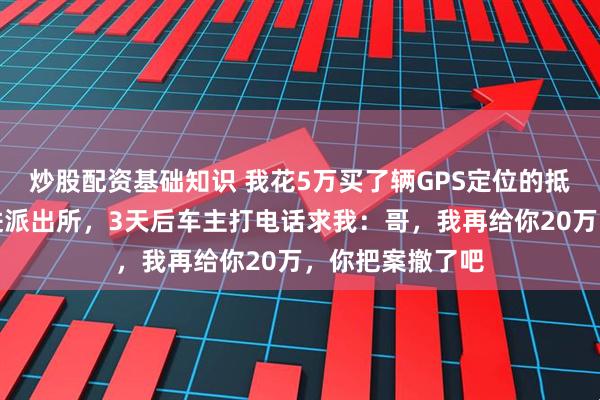 炒股配资基础知识 我花5万买了辆GPS定位的抵押车，直接开进派出所，3天后车主打电话求我：哥，我再给你20万，你把案撤了吧