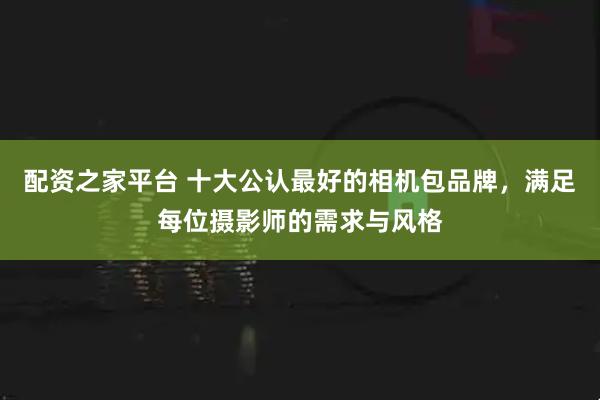 配资之家平台 十大公认最好的相机包品牌，满足每位摄影师的需求与风格