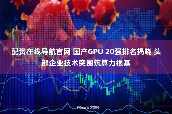 配资在线导航官网 国产GPU 20强排名揭晓 头部企业技术突围筑算力根基