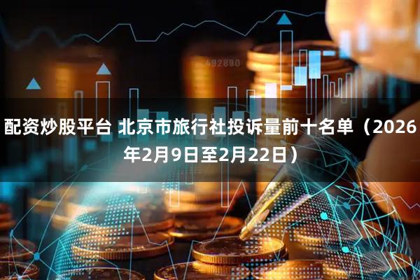 配资炒股平台 北京市旅行社投诉量前十名单（2026年2月9日至2月22日）