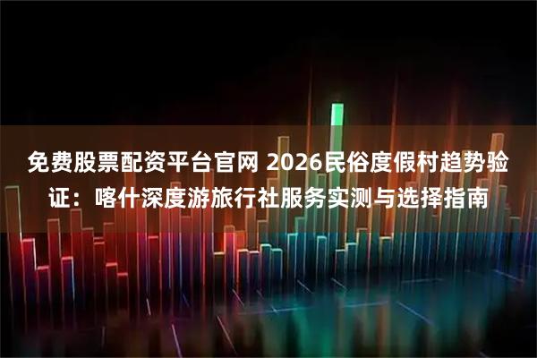 免费股票配资平台官网 2026民俗度假村趋势验证：喀什深度游旅行社服务实测与选择指南