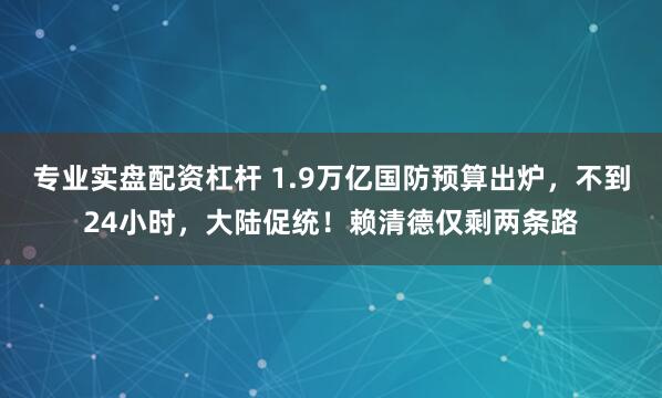 专业实盘配资杠杆 1.9万亿国防预算出炉，不到24小时，大陆促统！赖清德仅剩两条路
