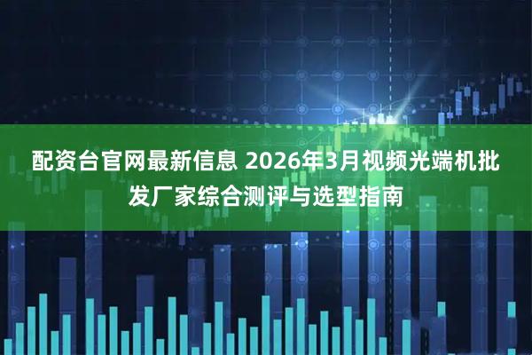 配资台官网最新信息 2026年3月视频光端机批发厂家综合测评与选型指南