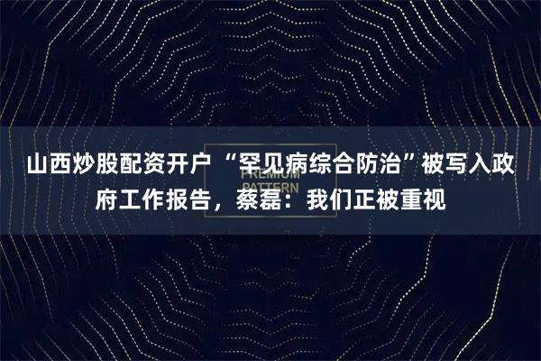山西炒股配资开户 “罕见病综合防治”被写入政府工作报告,蔡磊:我们正被重视