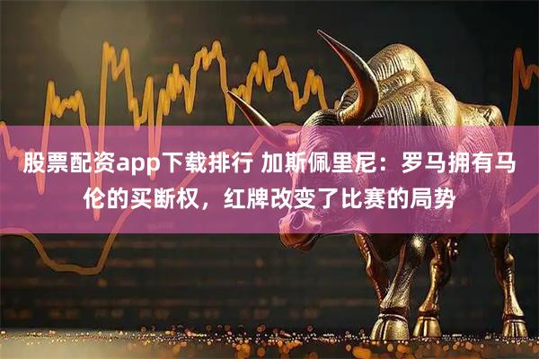 股票配资app下载排行 加斯佩里尼:罗马拥有马伦的买断权,红牌改变了比赛的局势