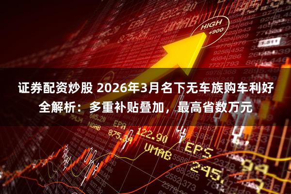 证券配资炒股 2026年3月名下无车族购车利好全解析：多重补贴叠加，最高省数万元
