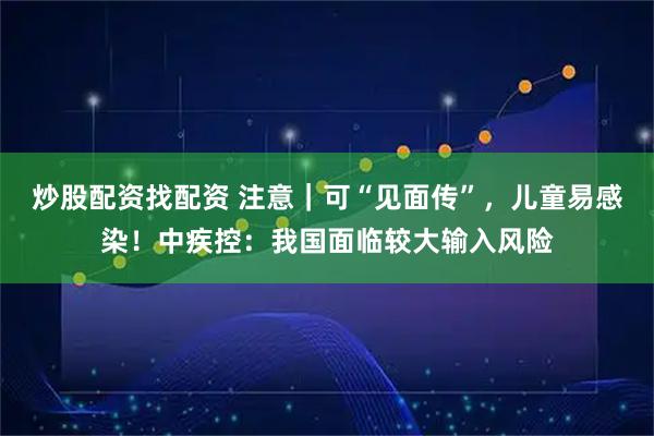 炒股配资找配资 注意｜可“见面传”，儿童易感染！中疾控：我国面临较大输入风险