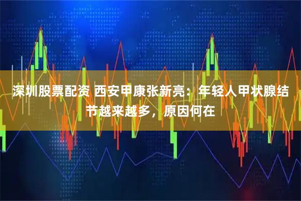 深圳股票配资 西安甲康张新亮：年轻人甲状腺结节越来越多，原因何在