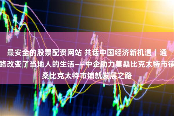 最安全的股票配资网站 共话中国经济新机遇|通讯:这条公路改变了当地人的生活——中企助力莫桑比克太特市铺就发展之路