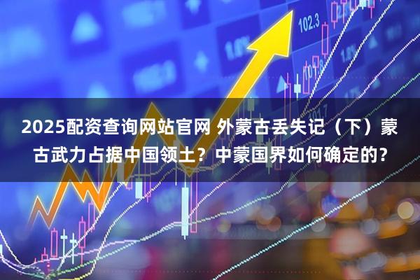 2025配资查询网站官网 外蒙古丢失记（下）蒙古武力占据中国领土？中蒙国界如何确定的？