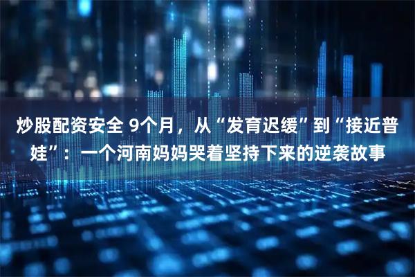炒股配资安全 9个月，从“发育迟缓”到“接近普娃”：一个河南妈妈哭着坚持下来的逆袭故事