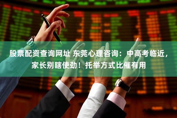 股票配资查询网址 东莞心理咨询：中高考临近，家长别瞎使劲！托举方式比催有用