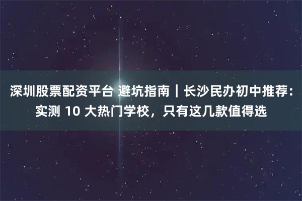 深圳股票配资平台 避坑指南｜长沙民办初中推荐：实测 10 大热门学校，只有这几款值得选