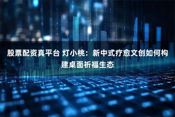股票配资真平台 灯小桃:新中式疗愈文创如何构建桌面祈福生态