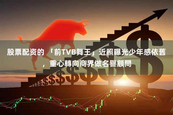 股票配资的 「前TVB舞王」近照曝光少年感依舊，重心轉向商界做名譽顧問