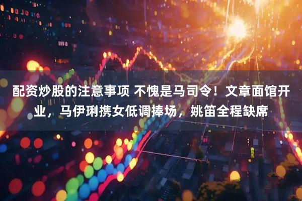 配资炒股的注意事项 不愧是马司令！文章面馆开业，马伊琍携女低调捧场，姚笛全程缺席
