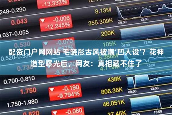 配资门户网网站 毛晓彤古风被嘲‘凹人设’？花神造型曝光后，网友：真相藏不住了