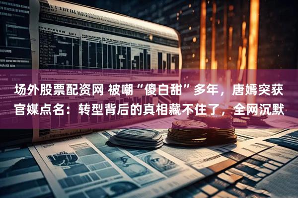 场外股票配资网 被嘲“傻白甜”多年，唐嫣突获官媒点名：转型背后的真相藏不住了，全网沉默