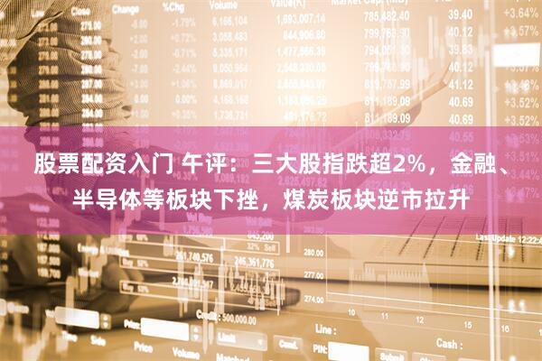 股票配资入门 午评：三大股指跌超2%，金融、半导体等板块下挫，煤炭板块逆市拉升
